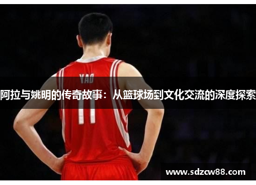 阿拉与姚明的传奇故事：从篮球场到文化交流的深度探索