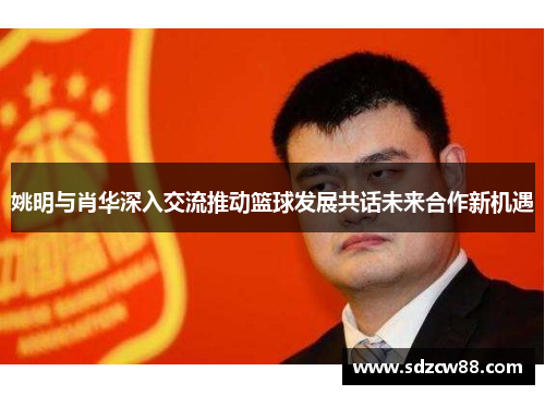 姚明与肖华深入交流推动篮球发展共话未来合作新机遇