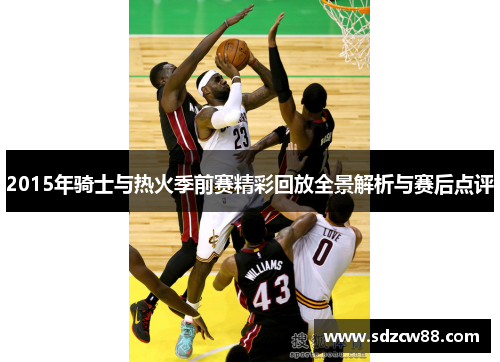 2015年骑士与热火季前赛精彩回放全景解析与赛后点评