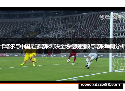 卡塔尔与中国足球精彩对决全场视频回顾与精彩瞬间分析